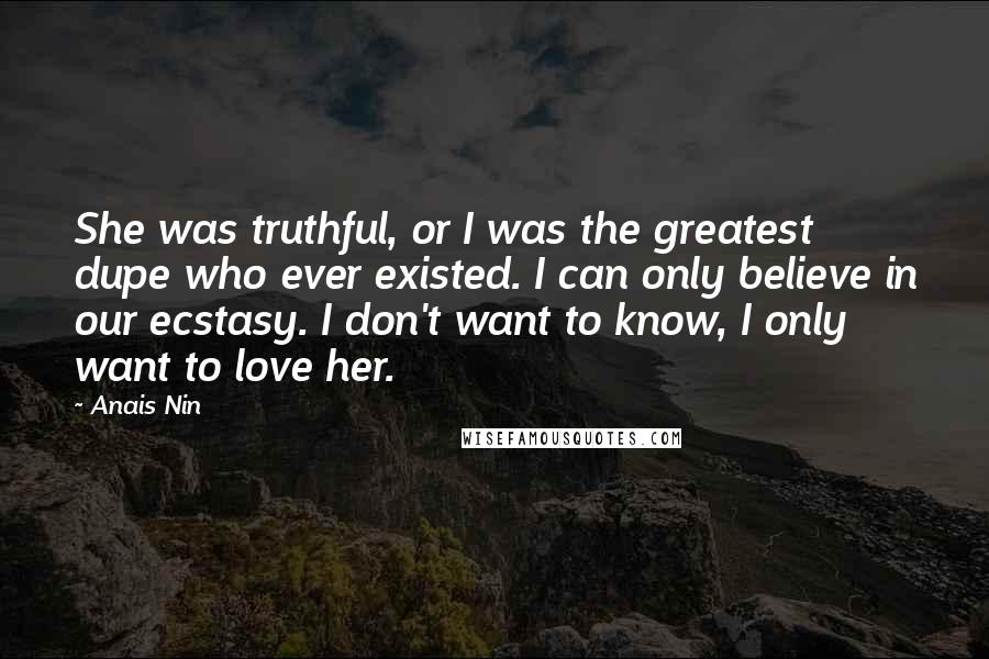 Anais Nin Quotes: She was truthful, or I was the greatest dupe who ever existed. I can only believe in our ecstasy. I don't want to know, I only want to love her.