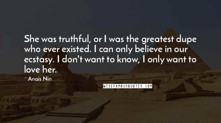 Anais Nin Quotes: She was truthful, or I was the greatest dupe who ever existed. I can only believe in our ecstasy. I don't want to know, I only want to love her.