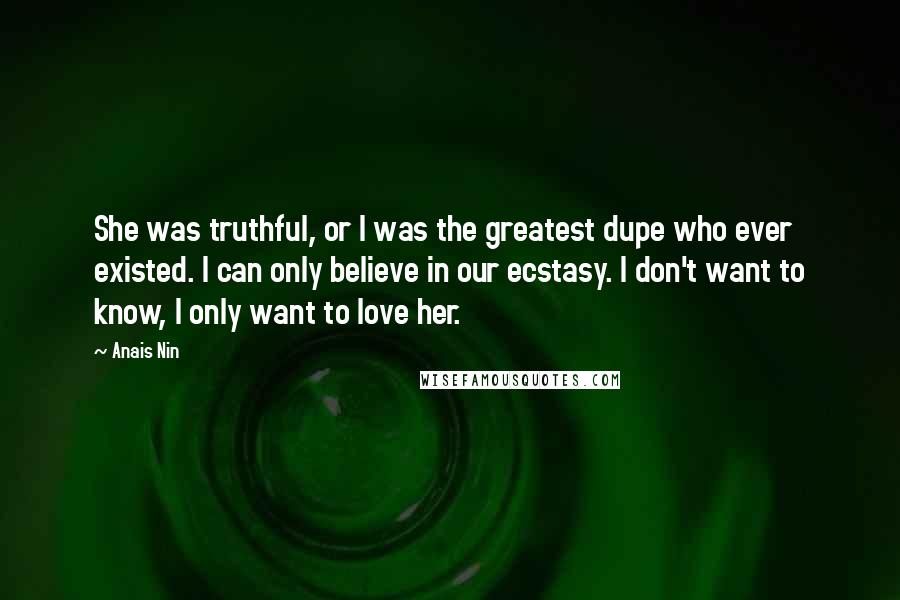 Anais Nin Quotes: She was truthful, or I was the greatest dupe who ever existed. I can only believe in our ecstasy. I don't want to know, I only want to love her.