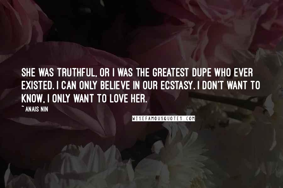 Anais Nin Quotes: She was truthful, or I was the greatest dupe who ever existed. I can only believe in our ecstasy. I don't want to know, I only want to love her.