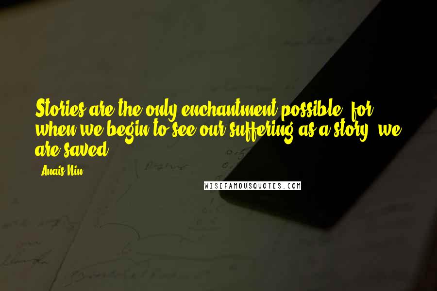 Anais Nin Quotes: Stories are the only enchantment possible, for when we begin to see our suffering as a story, we are saved.