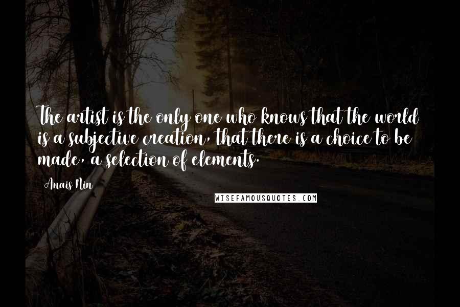 Anais Nin Quotes: The artist is the only one who knows that the world is a subjective creation, that there is a choice to be made, a selection of elements.