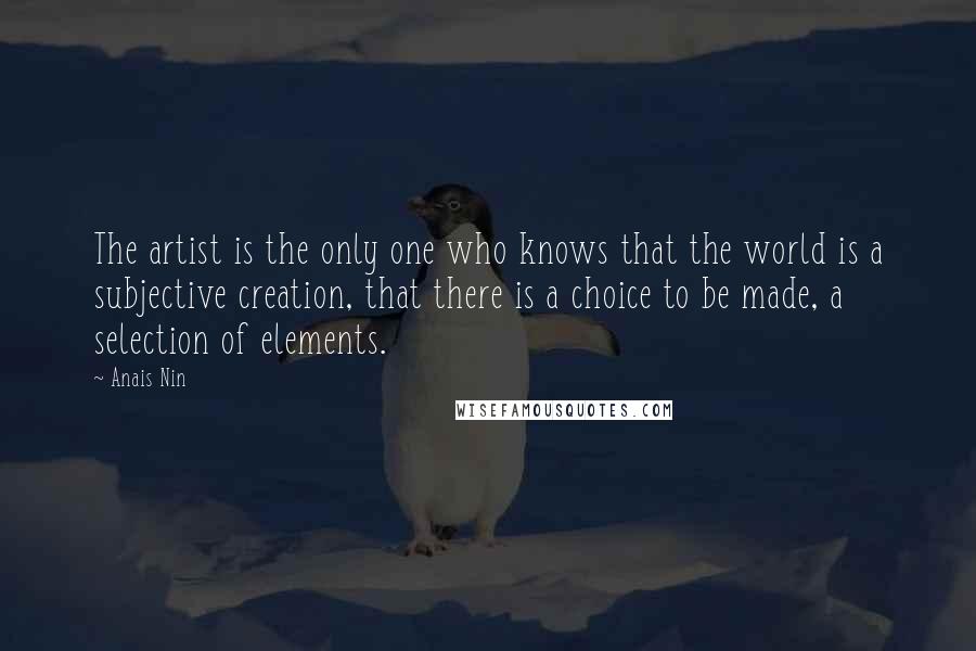 Anais Nin Quotes: The artist is the only one who knows that the world is a subjective creation, that there is a choice to be made, a selection of elements.