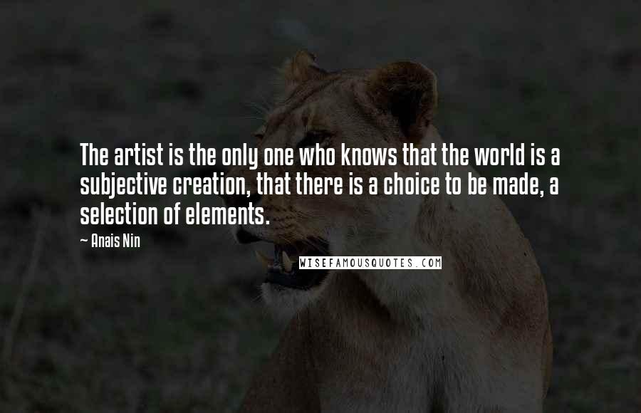 Anais Nin Quotes: The artist is the only one who knows that the world is a subjective creation, that there is a choice to be made, a selection of elements.