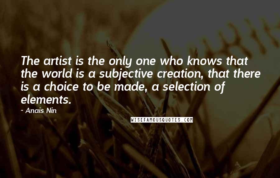Anais Nin Quotes: The artist is the only one who knows that the world is a subjective creation, that there is a choice to be made, a selection of elements.