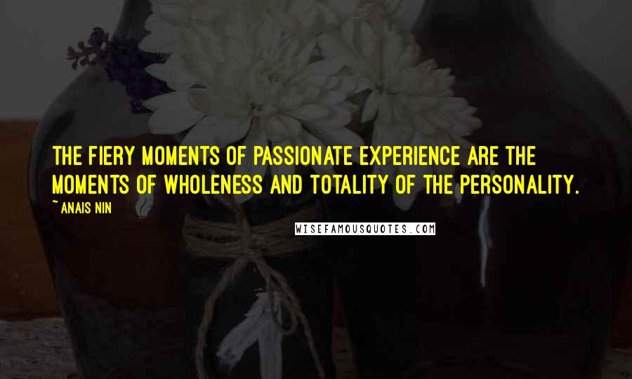 Anais Nin Quotes: The fiery moments of passionate experience are the moments of wholeness and totality of the personality.