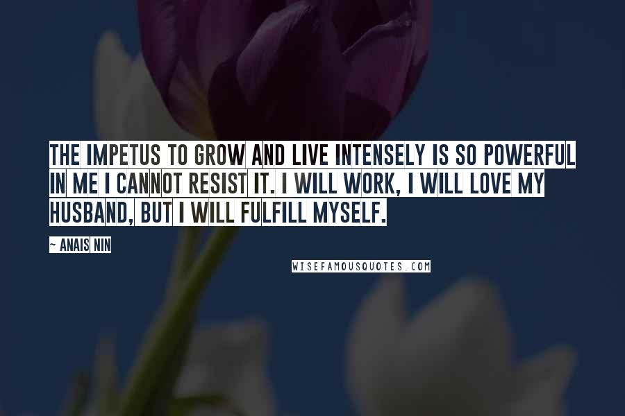 Anais Nin Quotes: The impetus to grow and live intensely is so powerful in me I cannot resist it. I will work, I will love my husband, but I will fulfill myself.