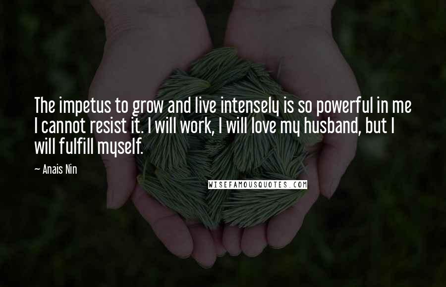 Anais Nin Quotes: The impetus to grow and live intensely is so powerful in me I cannot resist it. I will work, I will love my husband, but I will fulfill myself.