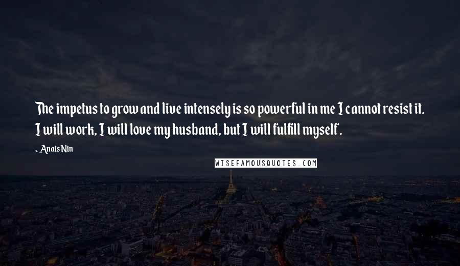 Anais Nin Quotes: The impetus to grow and live intensely is so powerful in me I cannot resist it. I will work, I will love my husband, but I will fulfill myself.