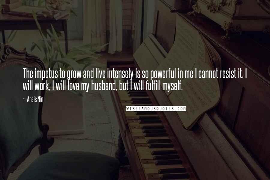 Anais Nin Quotes: The impetus to grow and live intensely is so powerful in me I cannot resist it. I will work, I will love my husband, but I will fulfill myself.