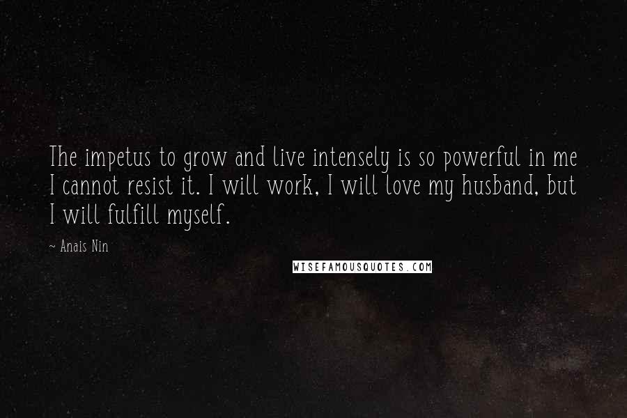 Anais Nin Quotes: The impetus to grow and live intensely is so powerful in me I cannot resist it. I will work, I will love my husband, but I will fulfill myself.