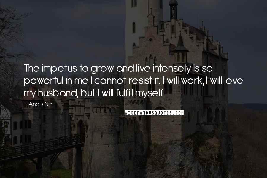 Anais Nin Quotes: The impetus to grow and live intensely is so powerful in me I cannot resist it. I will work, I will love my husband, but I will fulfill myself.