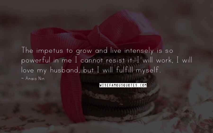 Anais Nin Quotes: The impetus to grow and live intensely is so powerful in me I cannot resist it. I will work, I will love my husband, but I will fulfill myself.