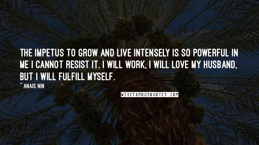 Anais Nin Quotes: The impetus to grow and live intensely is so powerful in me I cannot resist it. I will work, I will love my husband, but I will fulfill myself.