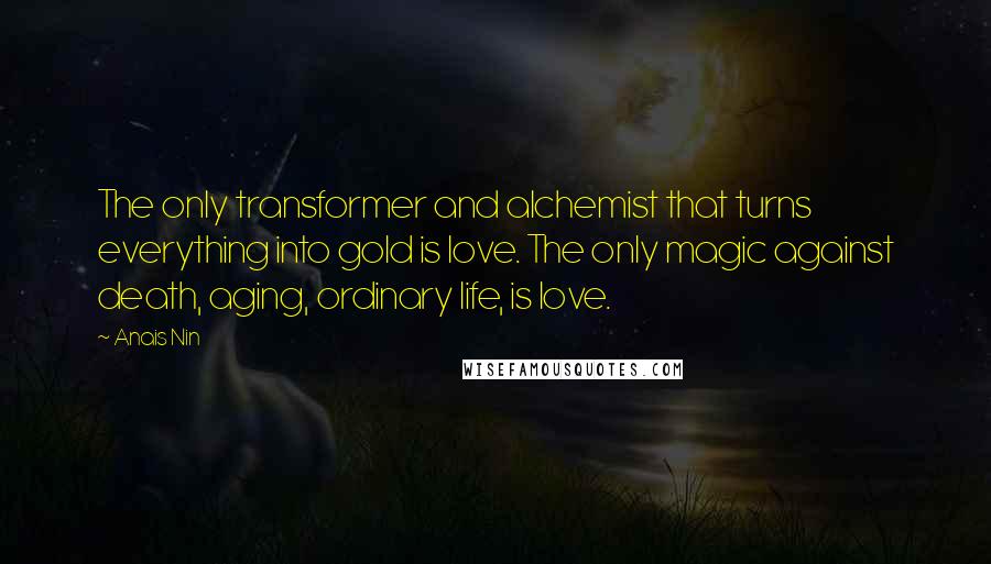 Anais Nin Quotes: The only transformer and alchemist that turns everything into gold is love. The only magic against death, aging, ordinary life, is love.