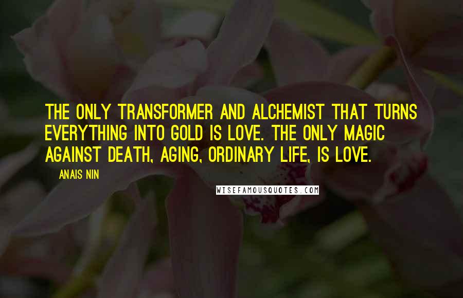 Anais Nin Quotes: The only transformer and alchemist that turns everything into gold is love. The only magic against death, aging, ordinary life, is love.