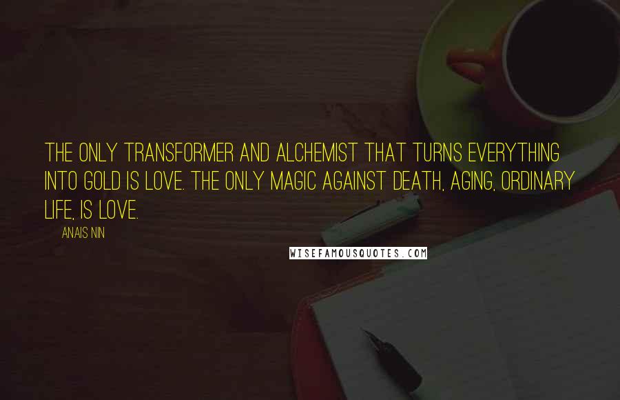 Anais Nin Quotes: The only transformer and alchemist that turns everything into gold is love. The only magic against death, aging, ordinary life, is love.