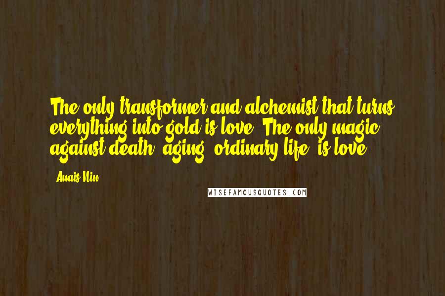 Anais Nin Quotes: The only transformer and alchemist that turns everything into gold is love. The only magic against death, aging, ordinary life, is love.