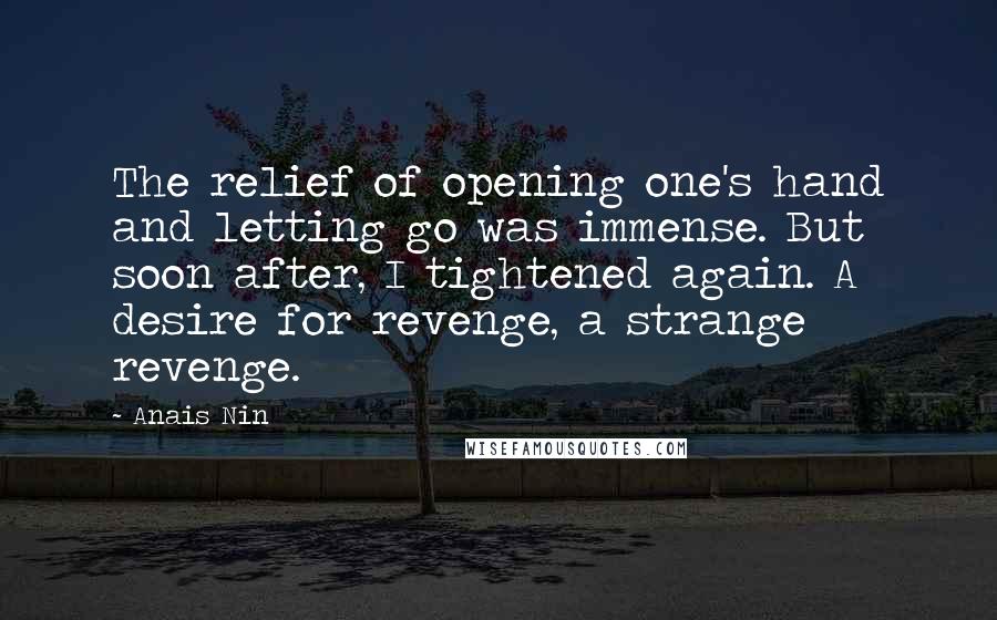 Anais Nin Quotes: The relief of opening one's hand and letting go was immense. But soon after, I tightened again. A desire for revenge, a strange revenge.