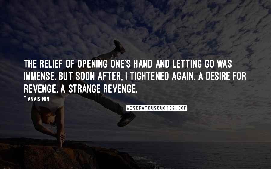 Anais Nin Quotes: The relief of opening one's hand and letting go was immense. But soon after, I tightened again. A desire for revenge, a strange revenge.