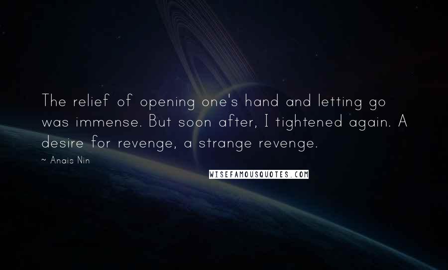 Anais Nin Quotes: The relief of opening one's hand and letting go was immense. But soon after, I tightened again. A desire for revenge, a strange revenge.