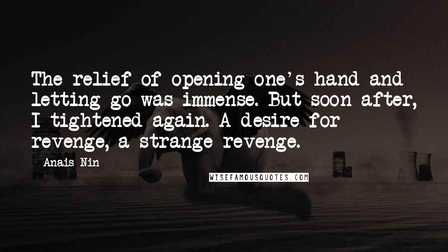 Anais Nin Quotes: The relief of opening one's hand and letting go was immense. But soon after, I tightened again. A desire for revenge, a strange revenge.