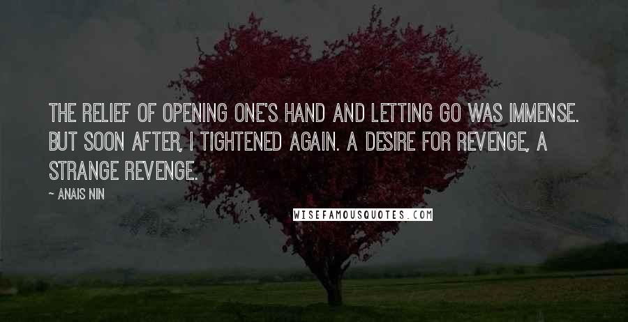 Anais Nin Quotes: The relief of opening one's hand and letting go was immense. But soon after, I tightened again. A desire for revenge, a strange revenge.