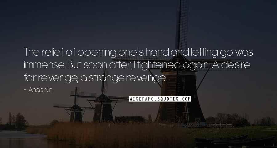 Anais Nin Quotes: The relief of opening one's hand and letting go was immense. But soon after, I tightened again. A desire for revenge, a strange revenge.