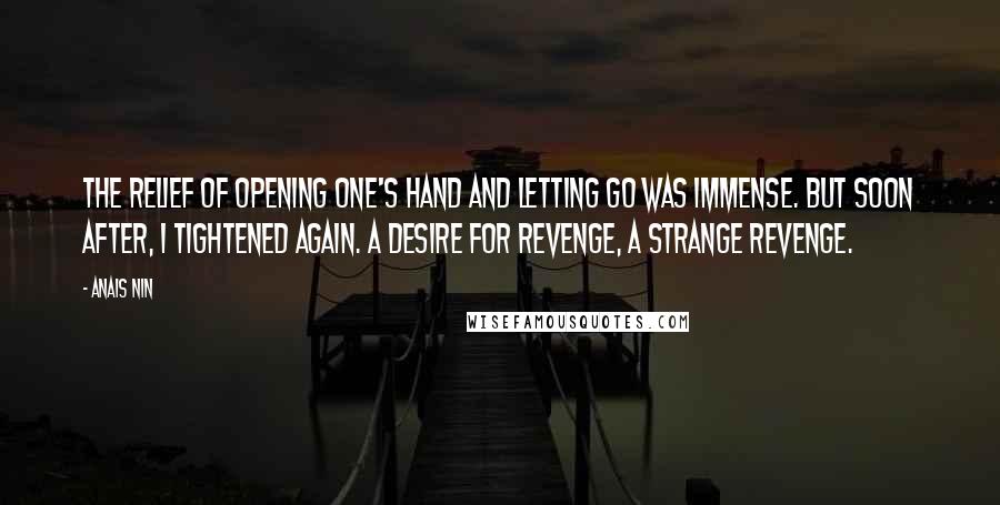 Anais Nin Quotes: The relief of opening one's hand and letting go was immense. But soon after, I tightened again. A desire for revenge, a strange revenge.