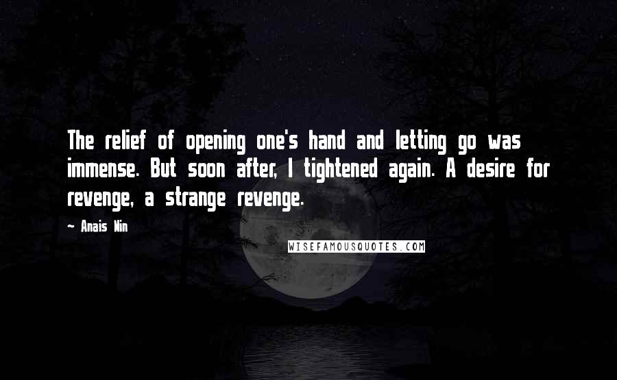 Anais Nin Quotes: The relief of opening one's hand and letting go was immense. But soon after, I tightened again. A desire for revenge, a strange revenge.