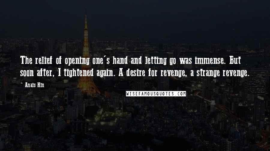 Anais Nin Quotes: The relief of opening one's hand and letting go was immense. But soon after, I tightened again. A desire for revenge, a strange revenge.