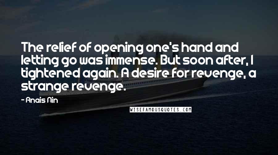 Anais Nin Quotes: The relief of opening one's hand and letting go was immense. But soon after, I tightened again. A desire for revenge, a strange revenge.