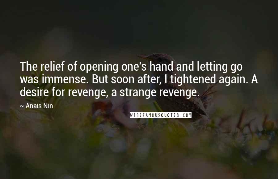 Anais Nin Quotes: The relief of opening one's hand and letting go was immense. But soon after, I tightened again. A desire for revenge, a strange revenge.