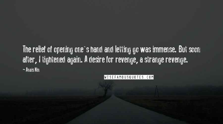 Anais Nin Quotes: The relief of opening one's hand and letting go was immense. But soon after, I tightened again. A desire for revenge, a strange revenge.