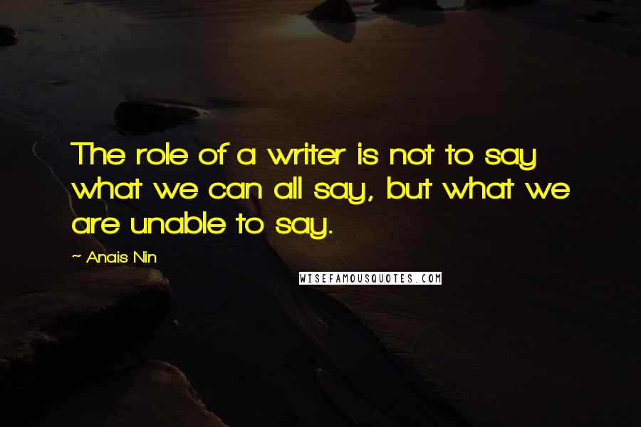 Anais Nin Quotes: The role of a writer is not to say what we can all say, but what we are unable to say.