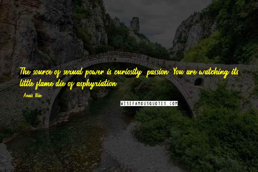 Anais Nin Quotes: The source of sexual power is curiosity, passion. You are watching its little flame die of asphyxiation.