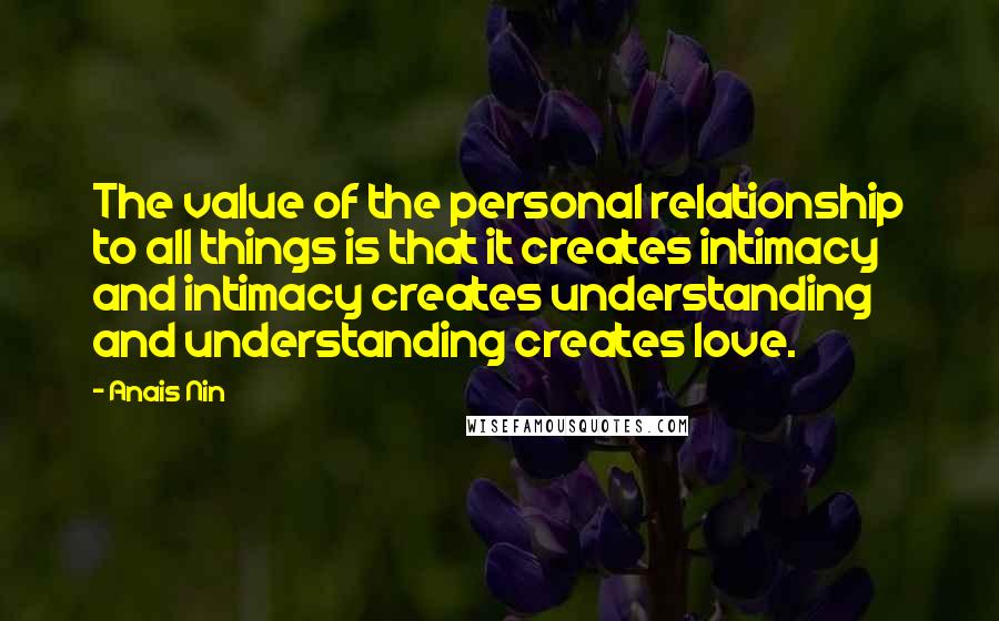 Anais Nin Quotes: The value of the personal relationship to all things is that it creates intimacy and intimacy creates understanding and understanding creates love.