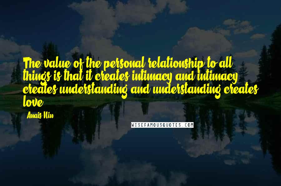 Anais Nin Quotes: The value of the personal relationship to all things is that it creates intimacy and intimacy creates understanding and understanding creates love.