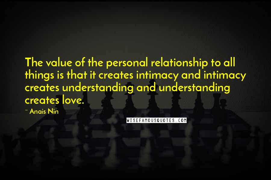 Anais Nin Quotes: The value of the personal relationship to all things is that it creates intimacy and intimacy creates understanding and understanding creates love.