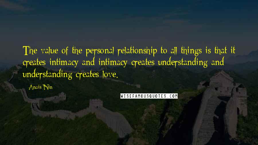 Anais Nin Quotes: The value of the personal relationship to all things is that it creates intimacy and intimacy creates understanding and understanding creates love.