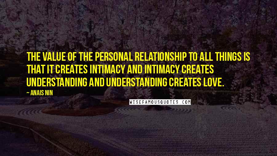 Anais Nin Quotes: The value of the personal relationship to all things is that it creates intimacy and intimacy creates understanding and understanding creates love.
