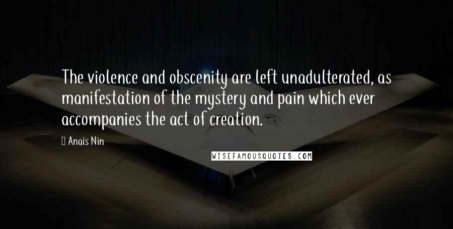 Anais Nin Quotes: The violence and obscenity are left unadulterated, as manifestation of the mystery and pain which ever accompanies the act of creation.