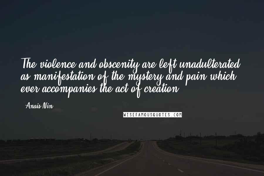 Anais Nin Quotes: The violence and obscenity are left unadulterated, as manifestation of the mystery and pain which ever accompanies the act of creation.