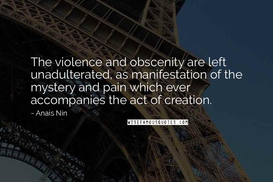 Anais Nin Quotes: The violence and obscenity are left unadulterated, as manifestation of the mystery and pain which ever accompanies the act of creation.