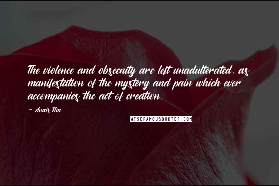 Anais Nin Quotes: The violence and obscenity are left unadulterated, as manifestation of the mystery and pain which ever accompanies the act of creation.