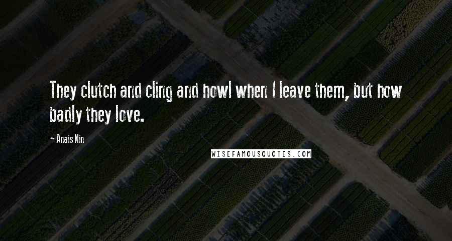 Anais Nin Quotes: They clutch and cling and howl when I leave them, but how badly they love.