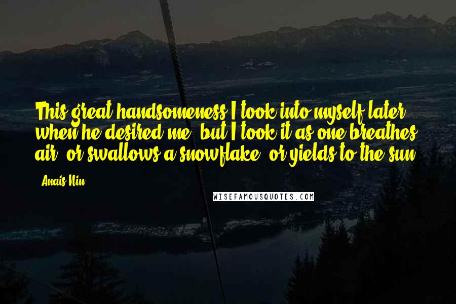 Anais Nin Quotes: This great handsomeness I took into myself later when he desired me, but I took it as one breathes air, or swallows a snowflake, or yields to the sun.