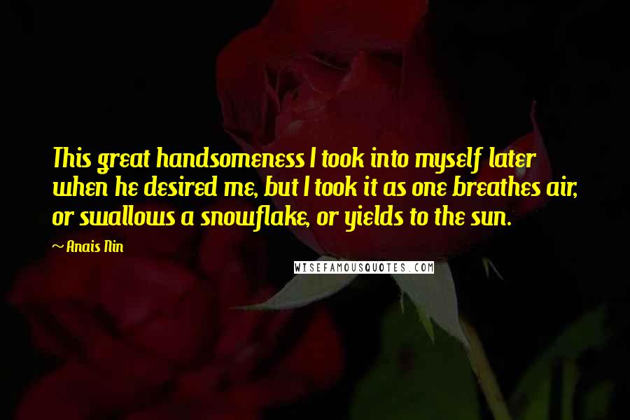 Anais Nin Quotes: This great handsomeness I took into myself later when he desired me, but I took it as one breathes air, or swallows a snowflake, or yields to the sun.