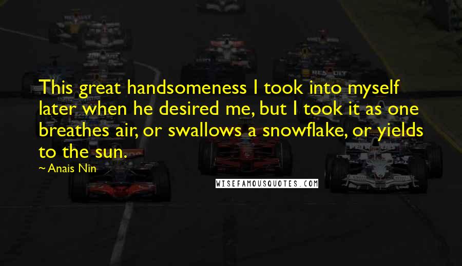 Anais Nin Quotes: This great handsomeness I took into myself later when he desired me, but I took it as one breathes air, or swallows a snowflake, or yields to the sun.