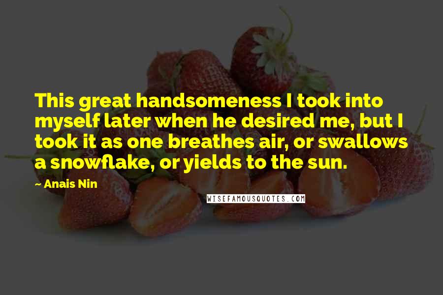 Anais Nin Quotes: This great handsomeness I took into myself later when he desired me, but I took it as one breathes air, or swallows a snowflake, or yields to the sun.